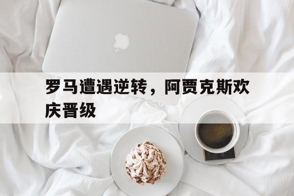 罗马遭遇逆转，阿贾克斯欢庆晋级